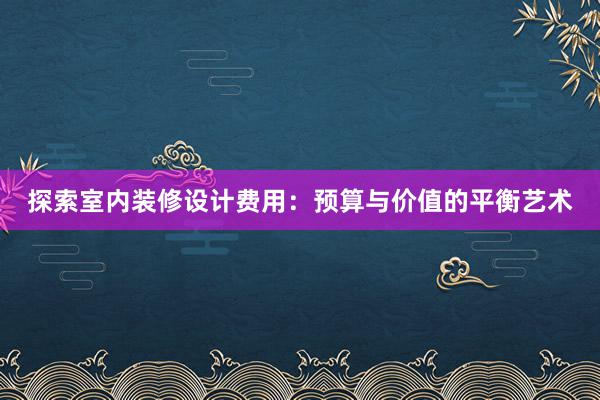 探索室内装修设计费用：预算与价值的平衡艺术